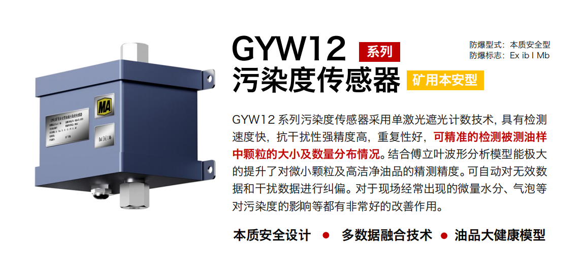 GYW12 系列礦用本安型污染度傳感器采用單激光遮光計數(shù)技術(shù)，具有檢測速度快，抗干擾性強精度高，重復(fù)性好，可精準的檢測被測油樣中顆粒的大小及數(shù)量分布情況。結(jié)合傅立葉波形分析模型能極大的提升了對微小顆粒及高潔凈油品的精測精度?？勺詣訉o效數(shù)據(jù)和干擾數(shù)據(jù)進行糾偏。對于現(xiàn)場經(jīng)常出現(xiàn)的微量水分、氣泡等對污染度的影響等都有非常好的改善作用。
行業(yè)：轉(zhuǎn)載機、刮板機、采煤機、破碎機、皮帶機、盾構(gòu)機、大型設(shè)備等
油品：液壓油、齒輪油、空壓機油、燃氣機油等