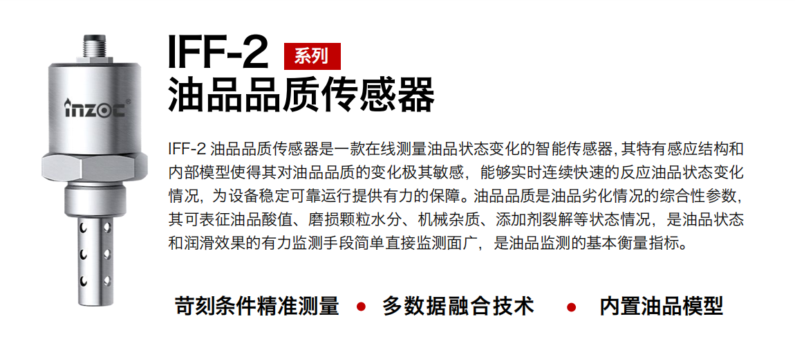 IFF-2油品品質傳感器是一款在線測量油品狀態變化的智能傳感器，其特有感應結構和內部模型使得其對油品品質的變化極其敏感，能夠實時連續快速的反應油品狀態變化情況，為設備穩定可靠運行提供有力的保障。油品品質是油品劣化情況的綜合性參數，其可表征油品酸值、磨損顆粒水分、機械雜質、添加劑裂解等狀態情況，是油品狀態和潤滑效果的有力監測手段簡單直接監測面廣，是油品監測的基本衡量指標。
行業：鋼鐵冶金/石油化工/能源電力/水泥建材/大型機械/煤炭采礦/地下挖掘等
油品：潤滑油/齒輪油/液壓油/透平油/渦輪機油等