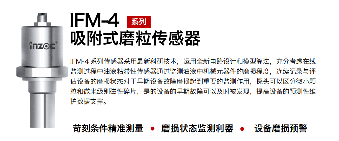 IFM-4系列油液吸附式磨粒傳感器采用最新科研技術(shù)，運(yùn)用全新電路設(shè)計(jì)和模型算法，充分考慮在線監(jiān)測過程中油液粘滯性傳感器通過監(jiān)測油液中機(jī)械元器件的磨損程度，連續(xù)記錄與評(píng)估設(shè)備的磨損狀態(tài)對(duì)于早期設(shè)備故障磨損起到重要的監(jiān)測作用，探頭可以區(qū)分微小顆粒和微米級(jí)別磁性碎片，是的設(shè)備的早期故障可以及時(shí)被發(fā)現(xiàn)，提高設(shè)備的預(yù)測性維護(hù)數(shù)據(jù)支撐。
行業(yè)：鋼鐵、石化、盾構(gòu)、電力、風(fēng)電、大型設(shè)備、OEM 集成等
油品：液壓油、透平油、柴機(jī)油、絕緣油、變壓器油等