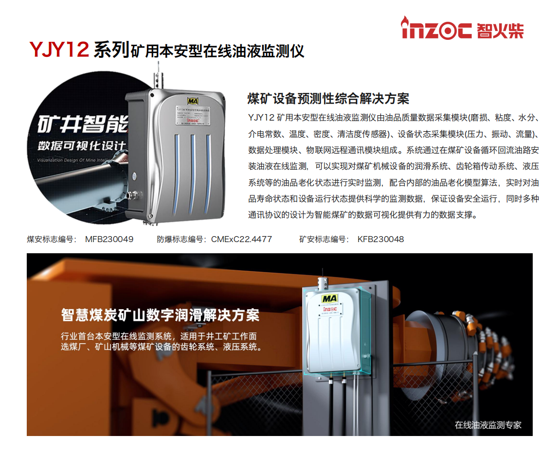 煤礦設(shè)備預(yù)測性綜合解決方案
YJY12礦用本安型在線油液監(jiān)測儀由油品質(zhì)量數(shù)據(jù)采集模塊(磨損、粘度、水分、介電常數(shù)、溫度、密度、清潔度傳感器)、設(shè)備狀態(tài)采集模塊(壓力、振動(dòng)、流量)、數(shù)據(jù)處理模塊、物聯(lián)網(wǎng)遠(yuǎn)程通訊模塊組成。系統(tǒng)通過在煤礦設(shè)備循環(huán)回流油路安裝油液在線監(jiān)測，可以實(shí)現(xiàn)對煤礦機(jī)械設(shè)備的潤滑系統(tǒng)、齒輪箱傳動(dòng)系統(tǒng)、液壓系統(tǒng)等的油品老化狀態(tài)進(jìn)行實(shí)時(shí)監(jiān)測，配合內(nèi)部的油品老化模型算法，實(shí)時(shí)對油品壽命狀態(tài)和設(shè)備運(yùn)行狀態(tài)提供科學(xué)的監(jiān)測數(shù)據(jù)，保證設(shè)備安全運(yùn)行，同時(shí)多種通訊協(xié)議的設(shè)計(jì)為智能煤礦的數(shù)據(jù)可視化提供有力的數(shù)據(jù)支撐。